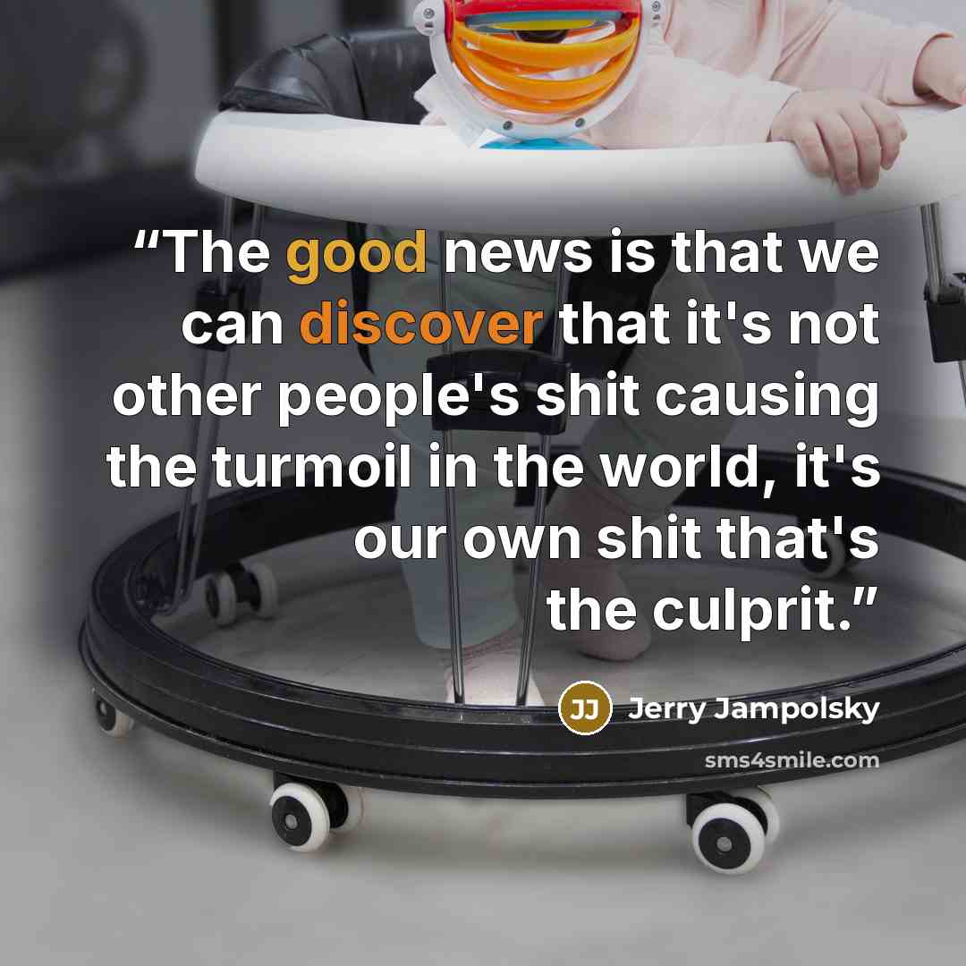 “The good news is that we can discover that it's not other people's shit causing the turmoil in the world, it's our own shit that's the culprit.” quote by Jerry Jampolsky