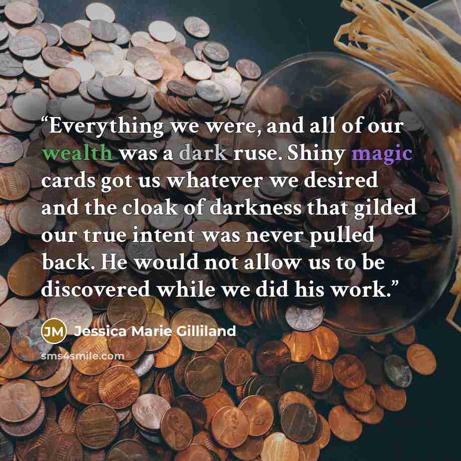 “Everything we were, and all of our wealth was a dark ruse. Shiny magic cards got us whatever we desired and the cloak of darkness that gilded our true intent was never pulled back. He would not allow us to be discovered while we did his work.” quote by Jessica Marie Gilliland