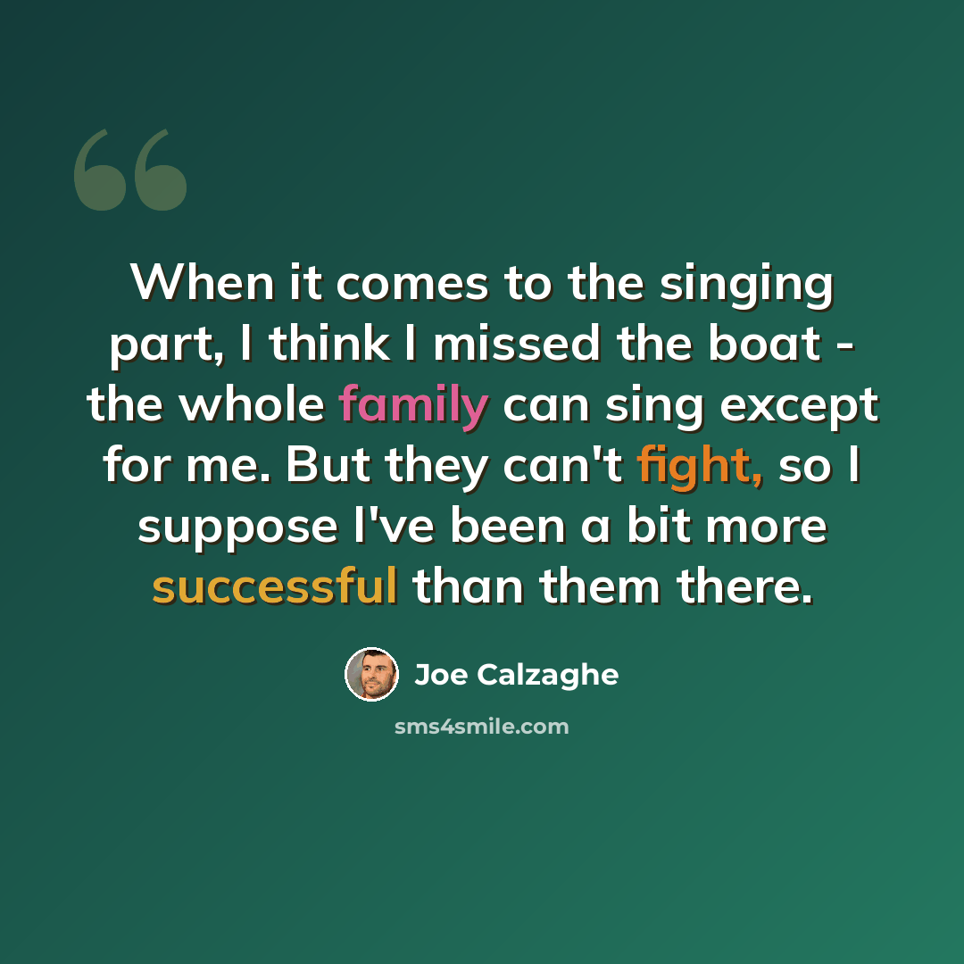 “When it comes to the singing part, I think I missed the boat - the whole family can sing except for me. But they can't fight, so I suppose I've been a bit more successful than them there.” quote by Joe Calzaghe