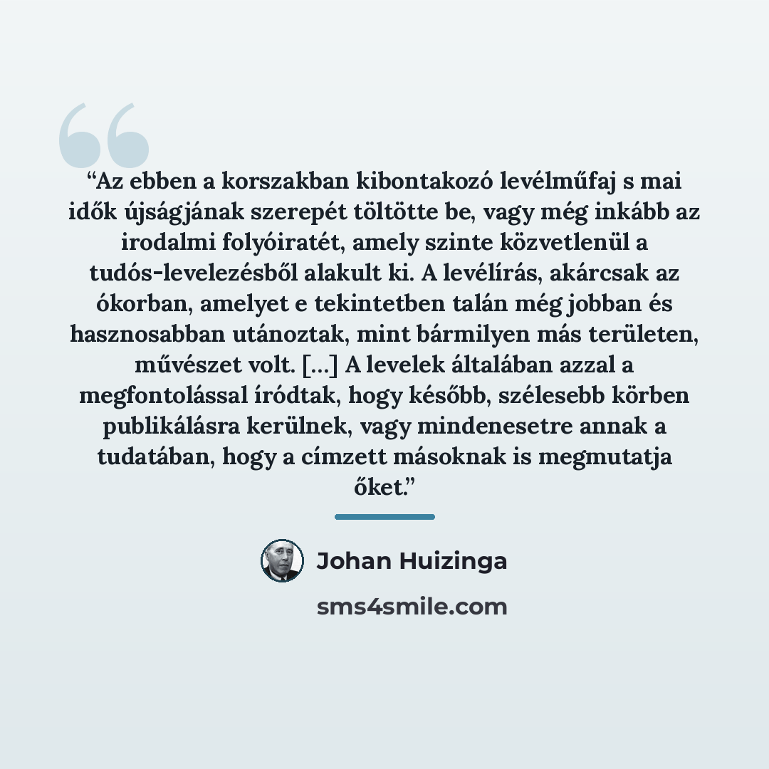 “Az ebben a korszakban kibontakozó levélműfaj s mai idők újságjának szerepét töltötte be, vagy még inkább az irodalmi folyóiratét, amely szinte közvetlenül a tudós-levelezésből alakult ki. A levélírás, akárcsak az ókorban, amelyet e tekintetben talán még jobban és hasznosabban utánoztak, mint…” quote by Johan Huizinga