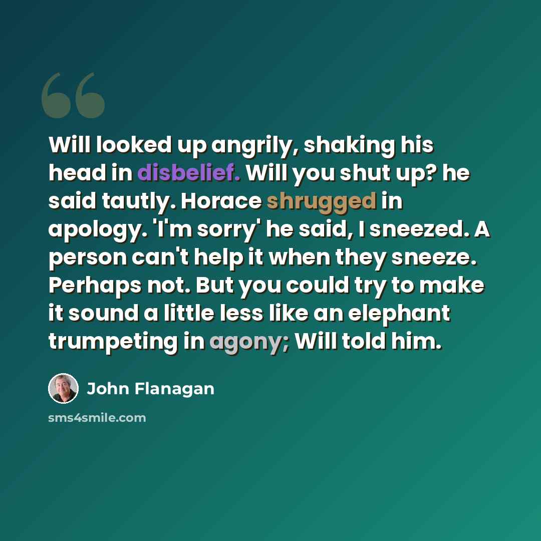 “Will looked up angrily, shaking his head in disbelief. Will you shut up? he said tautly. Horace shrugged in apology. 'I'm sorry' he said, I sneezed. A person can't help it when they sneeze. Perhaps not. But you could try to make it sound a little less like an elephant trumpeting in agony; Will…” quote by John Flanagan