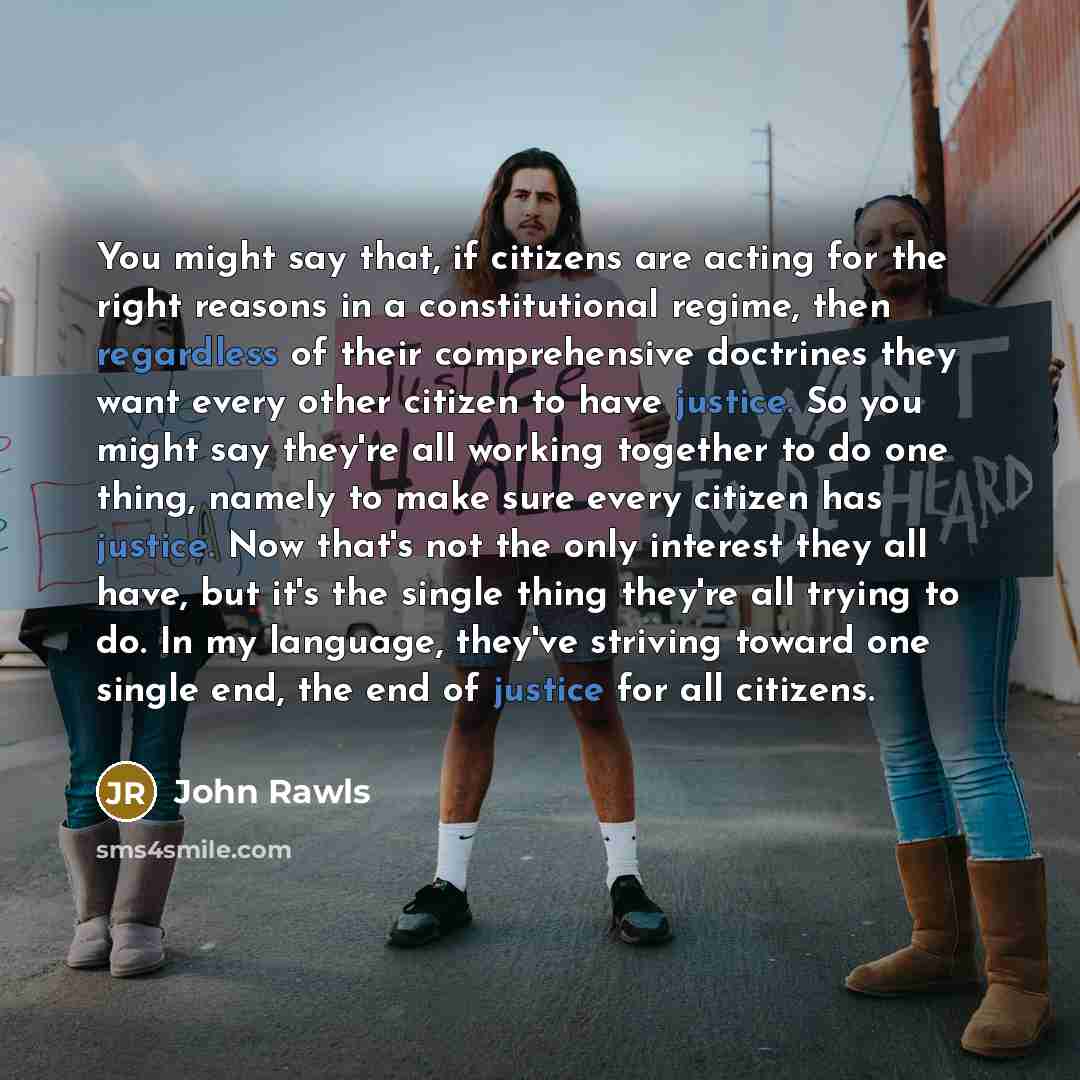 “You might say that, if citizens are acting for the right reasons in a constitutional regime, then regardless of their comprehensive doctrines they want every other citizen to have justice. So you might say they're all working together to do one thing, namely to make sure every citizen has justice…” quote by John Rawls