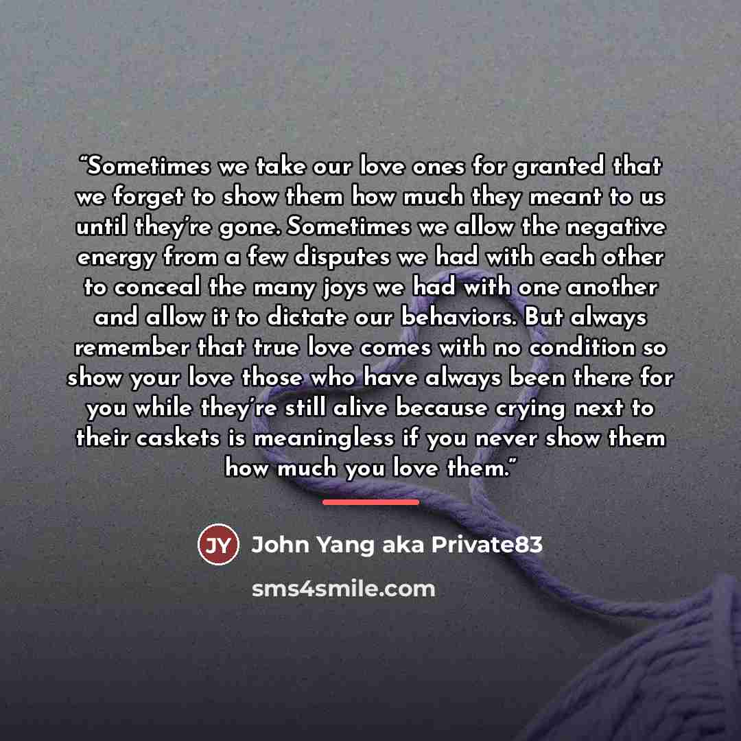 “Sometimes we take our love ones for granted that we forget to show them how much they meant to us until they’re gone. Sometimes we allow the negative energy from a few disputes we had with each other to conceal the many joys we had with one another and allow it to dictate our behaviors. But always…” quote by John Yang aka Private83