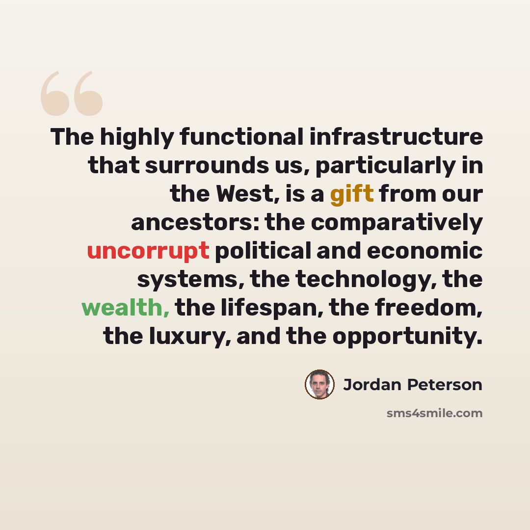“The highly functional infrastructure that surrounds us, particularly in the West, is a gift from our ancestors: the comparatively uncorrupt political and economic systems, the technology, the wealth, the lifespan, the freedom, the luxury, and the opportunity.” quote by Jordan Peterson