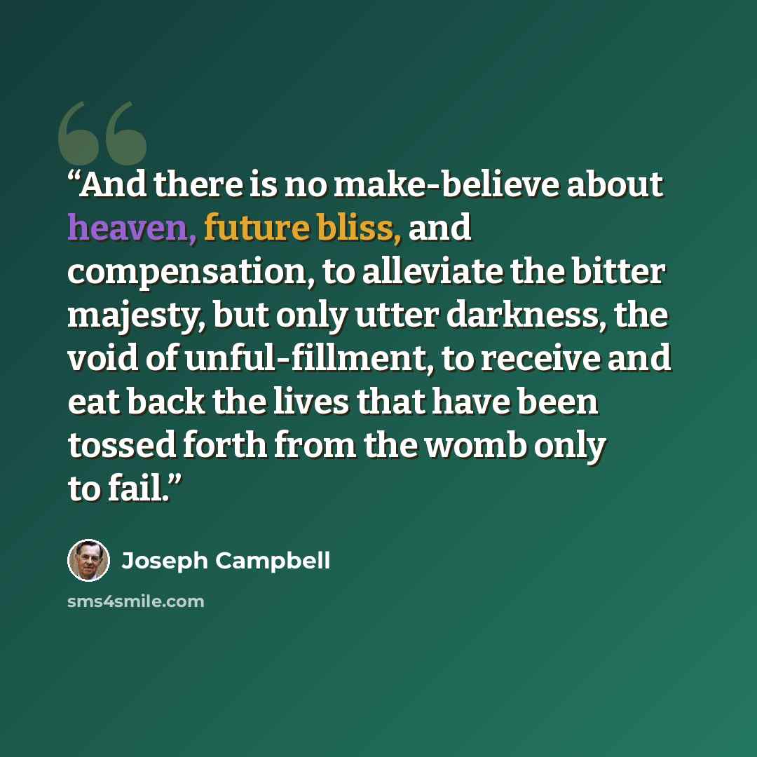“And there is no make-believe about heaven, future bliss, and compensation, to alleviate the bitter majesty, but only utter darkness, the void of unful-fillment, to receive and eat back the lives that have been tossed forth from the womb only to fail.” quote by Joseph Campbell