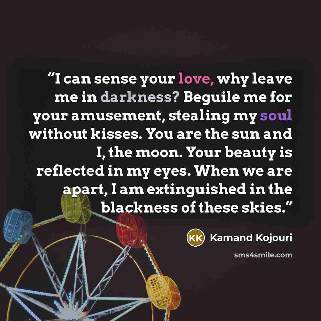 “I can sense your love, why leave me in darkness? Beguile me for your amusement, stealing my soul without kisses. You are the sun and I, the moon. Your beauty is reflected in my eyes. When we are apart, I am extinguished in the blackness of these skies.” quote by Kamand Kojouri