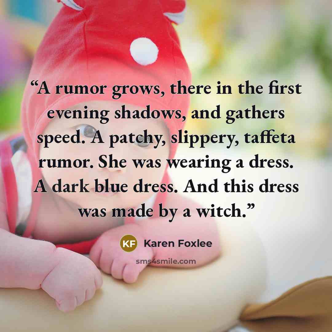 “A rumor grows, there in the first evening shadows, and gathers speed. A patchy, slippery, taffeta rumor. She was wearing a dress. A dark blue dress. And this dress was made by a witch.” quote by Karen Foxlee