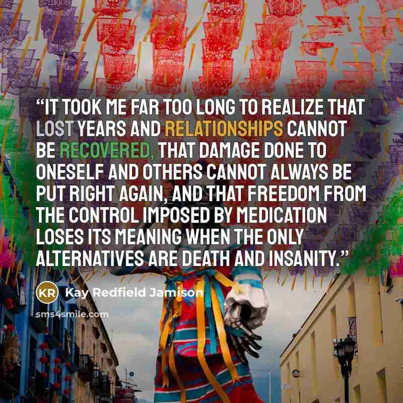 “It took me far too long to realize that lost years and relationships cannot be recovered, that damage done to oneself and others cannot always be put right again, and that freedom from the control imposed by medication loses its meaning when the only alternatives are death and insanity.” quote by Kay Redfield Jamison
