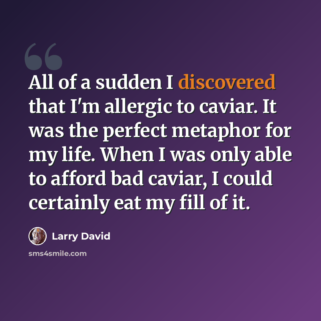 “All of a sudden I discovered that I'm allergic to caviar. It was the perfect metaphor for my life. When I was only able to afford bad caviar, I could certainly eat my fill of it.” quote by Larry David