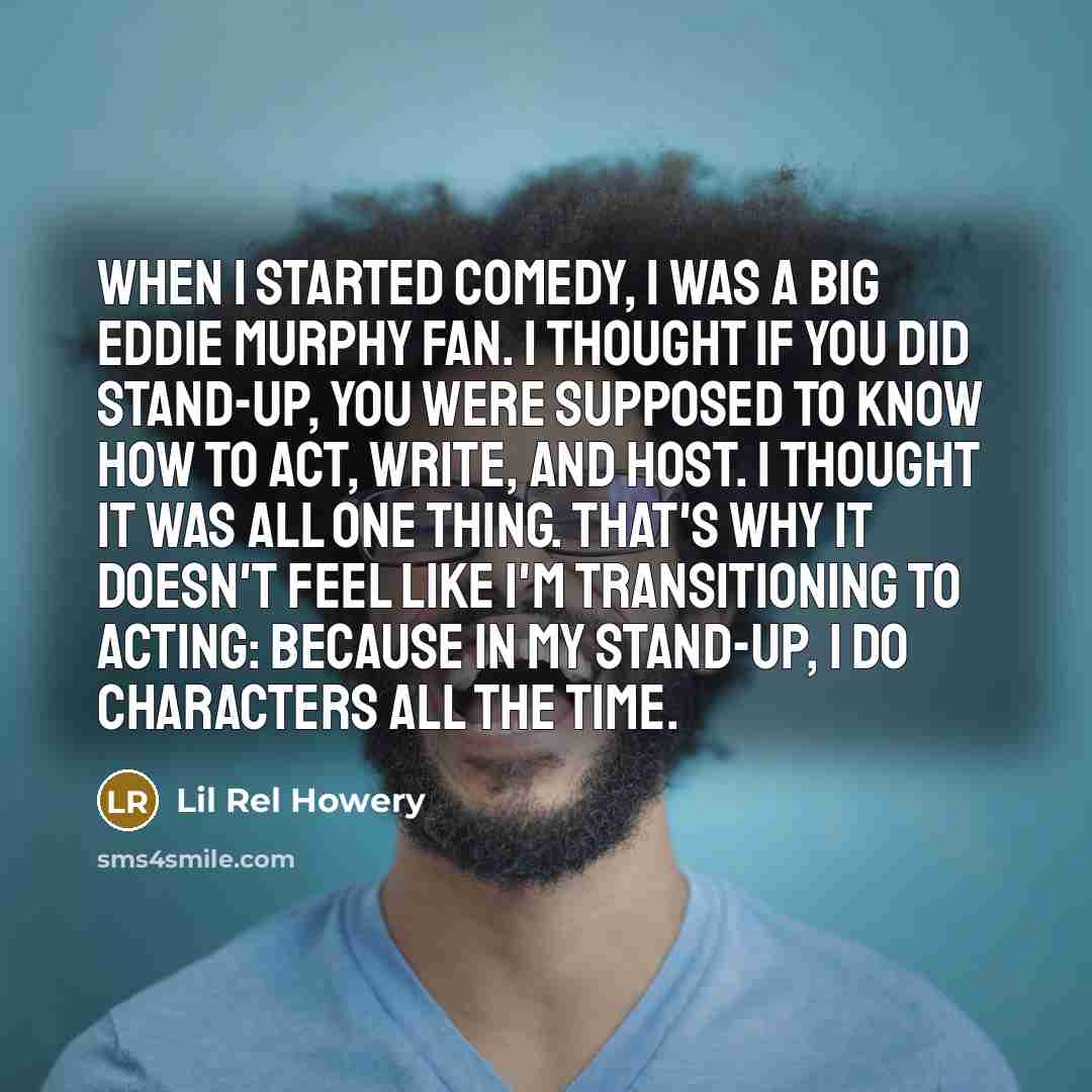 “When I started comedy, I was a big Eddie Murphy fan. I thought if you did stand-up, you were supposed to know how to act, write, and host. I thought it was all one thing. That's why it doesn't feel like I'm transitioning to acting: because in my stand-up, I do characters all the time.” quote by Lil Rel Howery