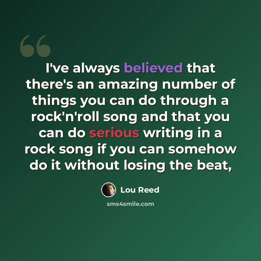 “I've always believed that there's an amazing number of things you can do through a rock'n'roll song and that you can do serious writing in a rock song if you can somehow do it without losing the beat,” quote by Lou Reed