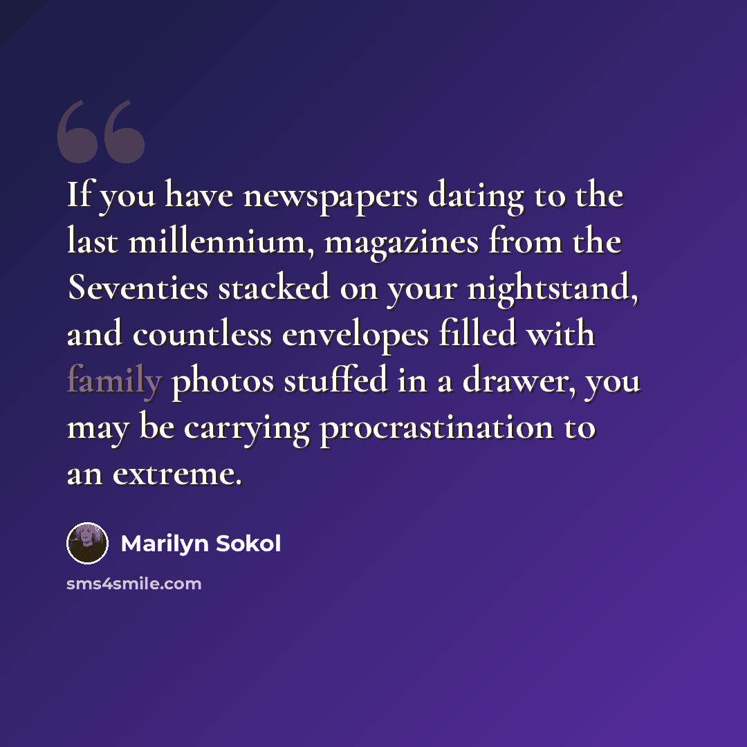 “If you have newspapers dating to the last millennium, magazines from the Seventies stacked on your nightstand, and countless envelopes filled with family photos stuffed in a drawer, you may be carrying procrastination to an extreme.” quote by Marilyn Sokol