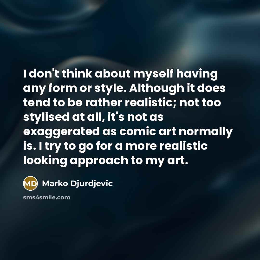 “I don't think about myself having any form or style. Although it does tend to be rather realistic; not too stylised at all, it's not as exaggerated as comic art normally is. I try to go for a more realistic looking approach to my art.” quote by Marko Djurdjevic