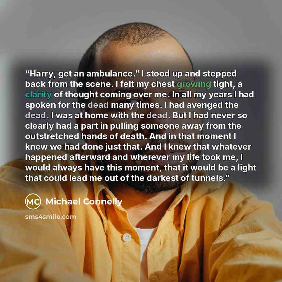 “Harry, get an ambulance.” I stood up and stepped back from the scene. I felt my chest growing tight, a clarity of thought coming over me. In all my years I had spoken for the dead many times. I had avenged the dead. I was at home with the dead. But I had never so clearly had a part in pulling…” quote by Michael Connelly