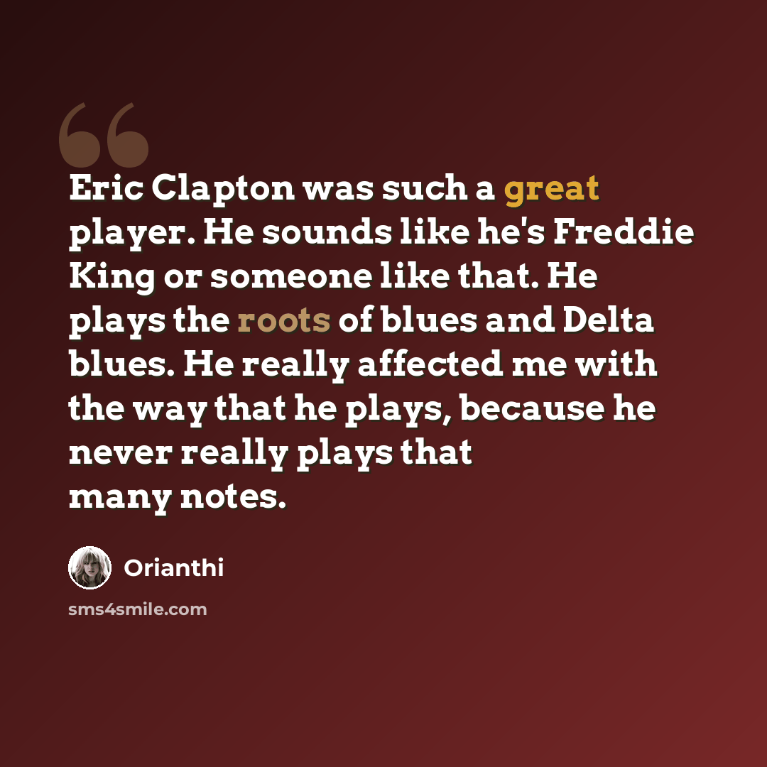“Eric Clapton was such a great player. He sounds like he's Freddie King or someone like that. He plays the roots of blues and Delta blues. He really affected me with the way that he plays, because he never really plays that many notes.” quote by Orianthi
