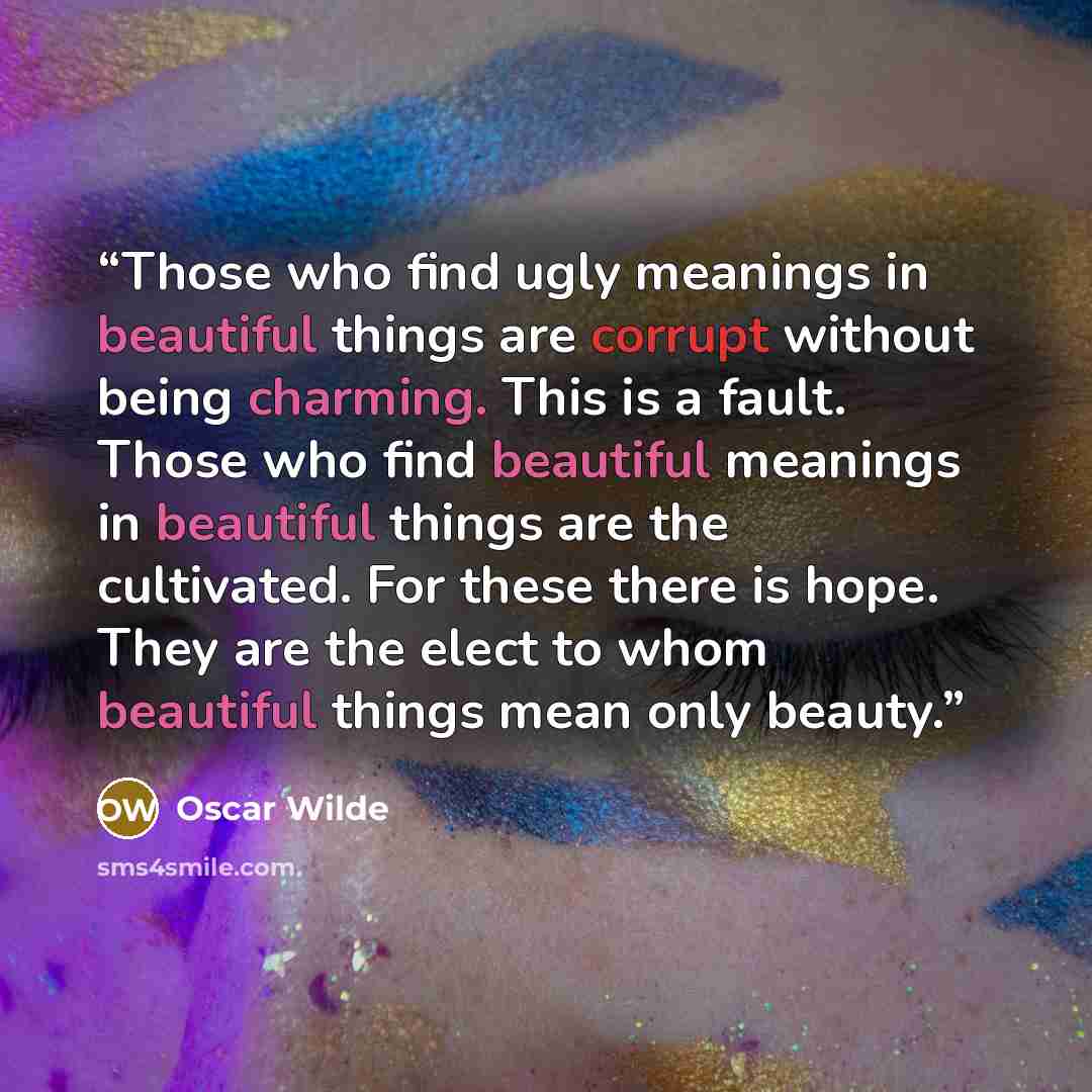 “Those who find ugly meanings in beautiful things are corrupt without being charming. This is a fault. Those who find beautiful meanings in beautiful things are the cultivated. For these there is hope. They are the elect to whom beautiful things mean only beauty.” quote by Oscar Wilde