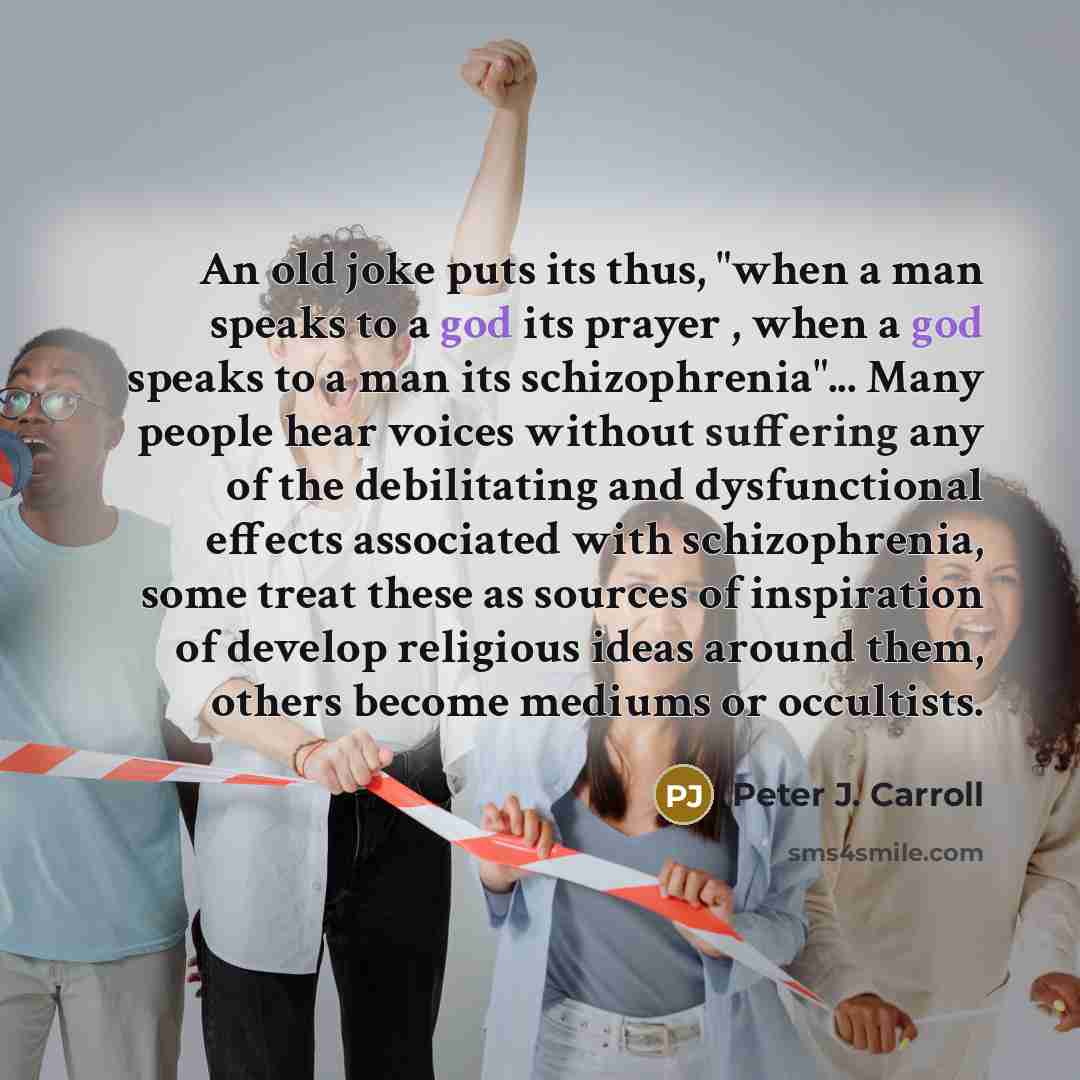 “An old joke puts its thus, "when a man speaks to a god its prayer , when a god speaks to a man its schizophrenia"... Many people hear voices without suffering any of the debilitating and dysfunctional effects associated with schizophrenia, some treat these as sources of inspiration of develop…” quote by Peter J. Carroll