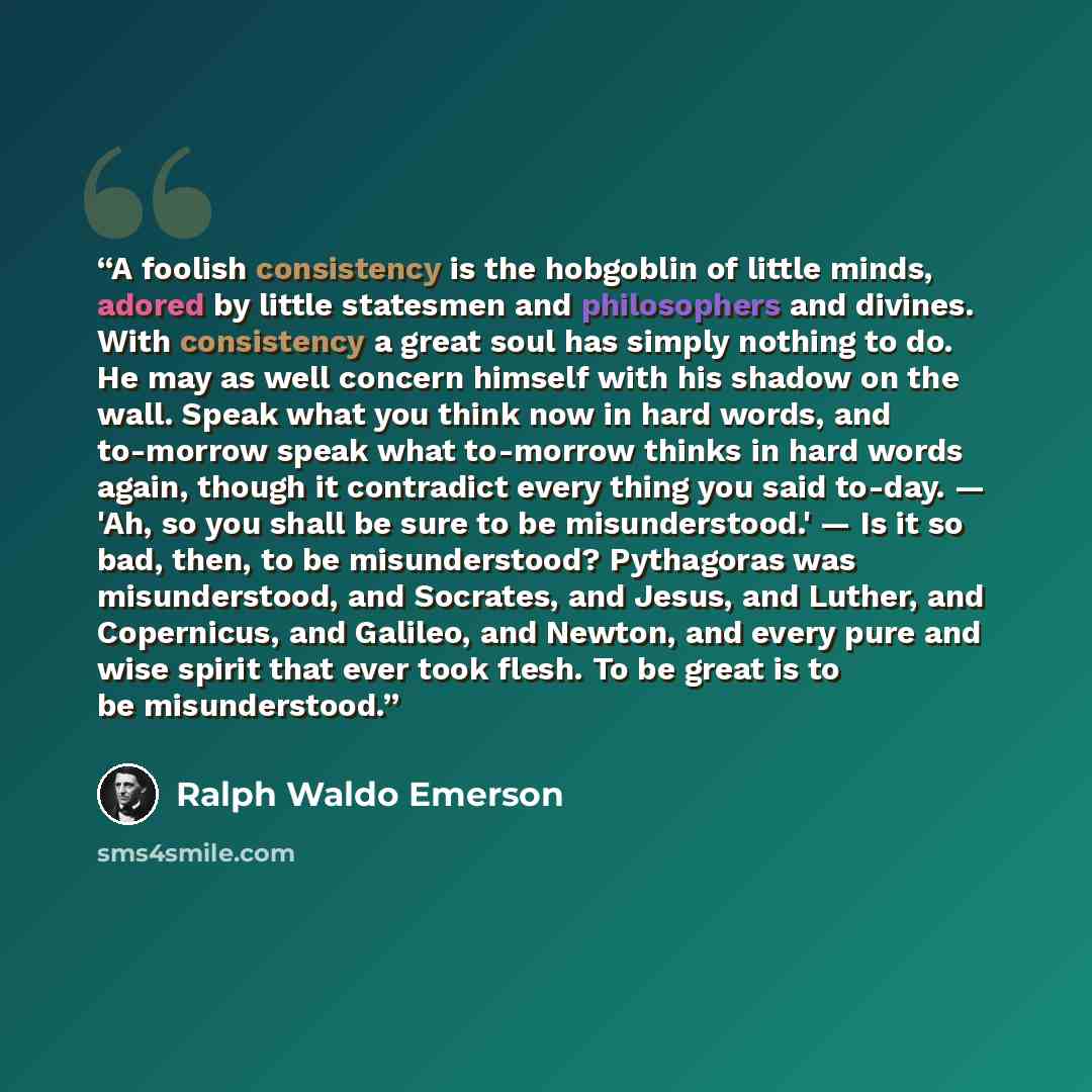 “A foolish consistency is the hobgoblin of little minds, adored by little statesmen and philosophers and divines. With consistency a great soul has simply nothing to do. He may as well concern himself with his shadow on the wall. Speak what you think now in hard words, and to-morrow speak what…” quote by Ralph Waldo Emerson