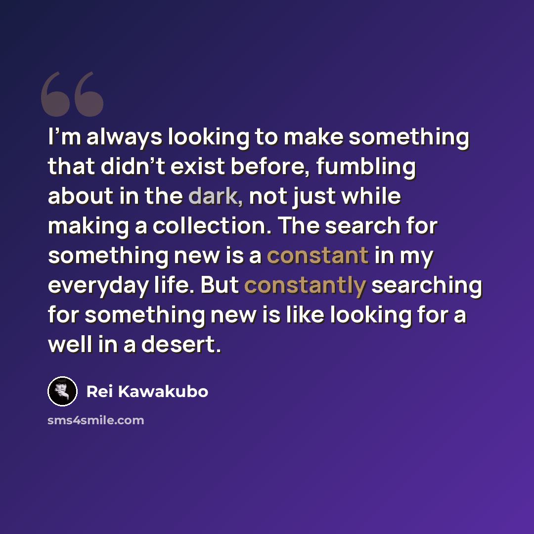 “I'm always looking to make something that didn't exist before, fumbling about in the dark, not just while making a collection. The search for something new is a constant in my everyday life. But constantly searching for something new is like looking for a well in a desert.” quote by Rei Kawakubo