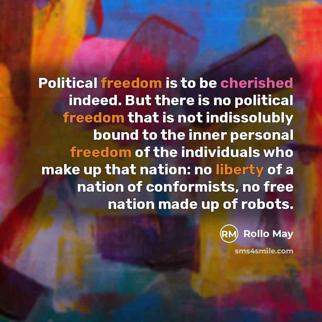 “Political freedom is to be cherished indeed. But there is no political freedom that is not indissolubly bound to the inner personal freedom of the individuals who make up that nation: no liberty of a nation of conformists, no free nation made up of robots.” quote by Rollo May
