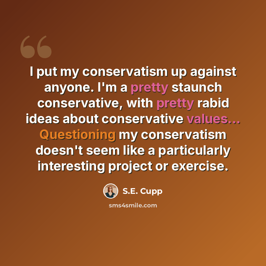 “I put my conservatism up against anyone. I'm a pretty staunch conservative, with pretty rabid ideas about conservative values... Questioning my conservatism doesn't seem like a particularly interesting project or exercise.” quote by S.E. Cupp