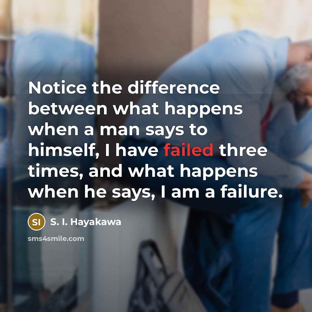 “Notice the difference between what happens when a man says to himself, I have failed three times, and what happens when he says, I am a failure.” quote by S. I. Hayakawa