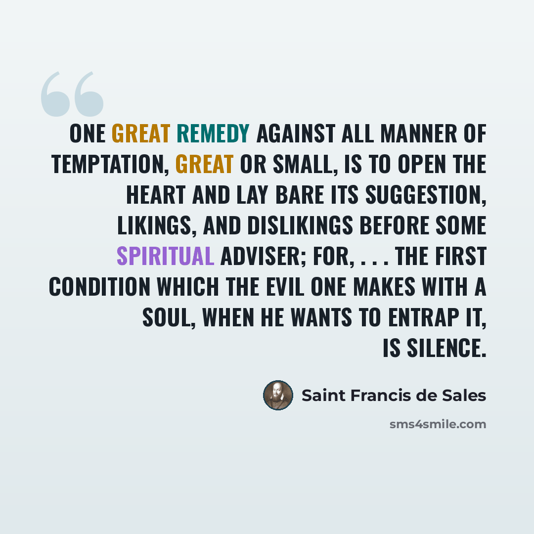 “One great remedy against all manner of temptation, great or small, is to open the heart and lay bare its suggestion, likings, and dislikings before some spiritual adviser; for, . . . the first condition which the Evil One makes with a soul, when he wants to entrap it, is silence.” quote by Saint Francis de Sales
