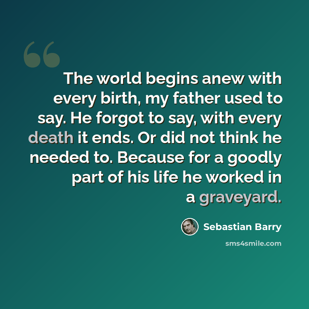 “The world begins anew with every birth, my father used to say. He forgot to say, with every death it ends. Or did not think he needed to. Because for a goodly part of his life he worked in a graveyard.” quote by Sebastian Barry