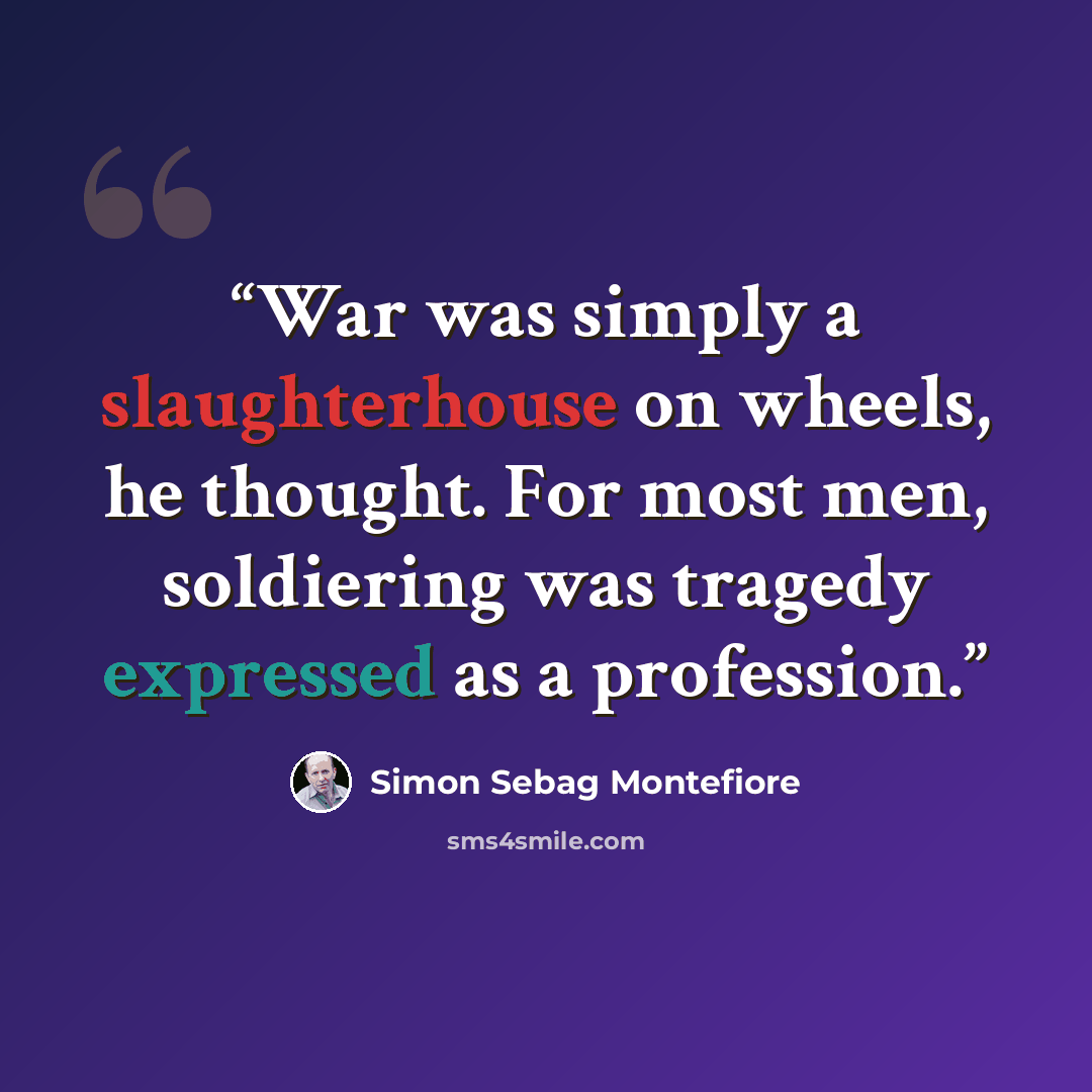 “War was simply a slaughterhouse on wheels, he thought. For most men, soldiering was tragedy expressed as a profession.” quote by Simon Sebag Montefiore