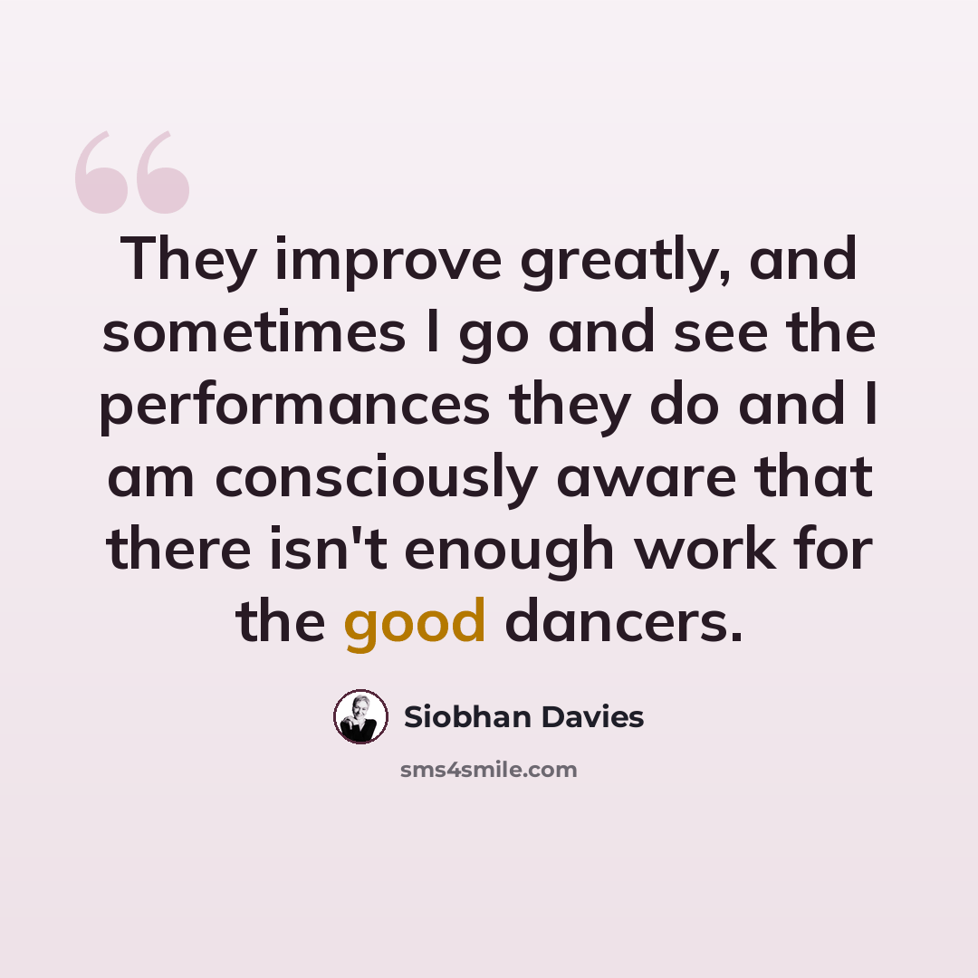 “They improve greatly, and sometimes I go and see the performances they do and I am consciously aware that there isn't enough work for the good dancers.” quote by Siobhan Davies