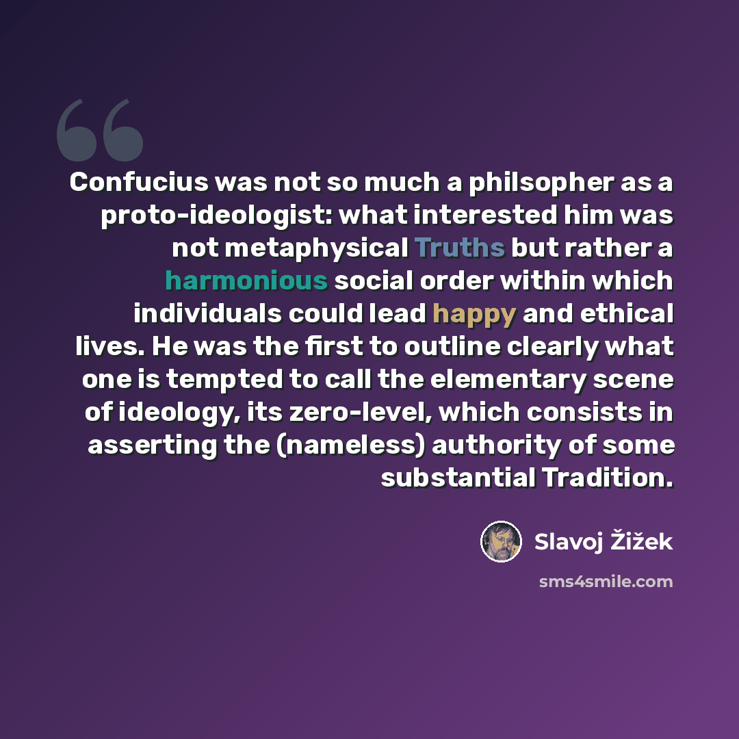 “Confucius was not so much a philsopher as a proto-ideologist: what interested him was not metaphysical Truths but rather a harmonious social order within which individuals could lead happy and ethical lives. He was the first to outline clearly what one is tempted to call the elementary scene of…” quote by Slavoj Žižek