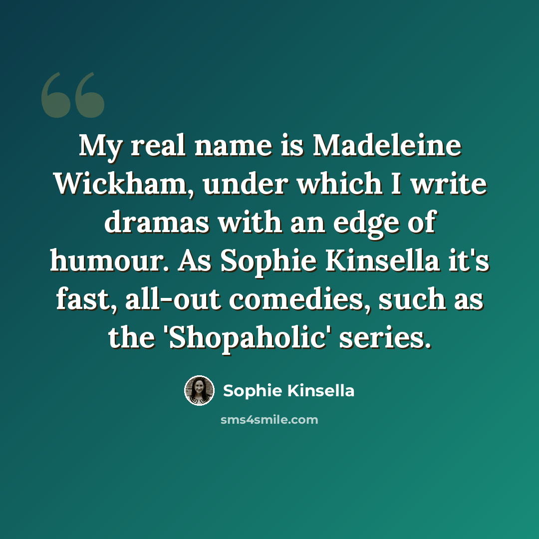 “My real name is Madeleine Wickham, under which I write dramas with an edge of humour. As Sophie Kinsella it's fast, all-out comedies, such as the 'Shopaholic' series.” quote by Sophie Kinsella