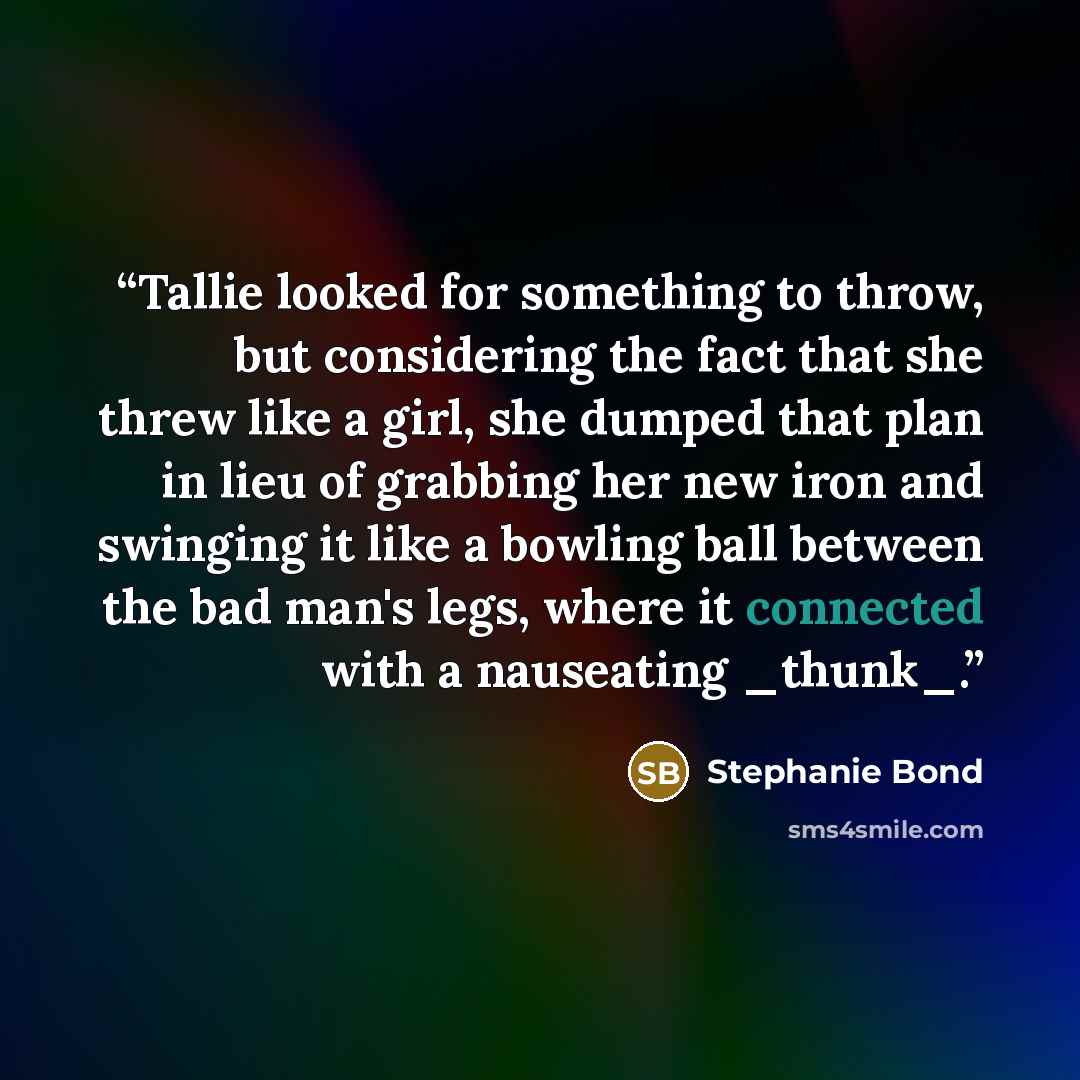 “Tallie looked for something to throw, but considering the fact that she threw like a girl, she dumped that plan in lieu of grabbing her new iron and swinging it like a bowling ball between the bad man's legs, where it connected with a nauseating _thunk_.” quote by Stephanie Bond