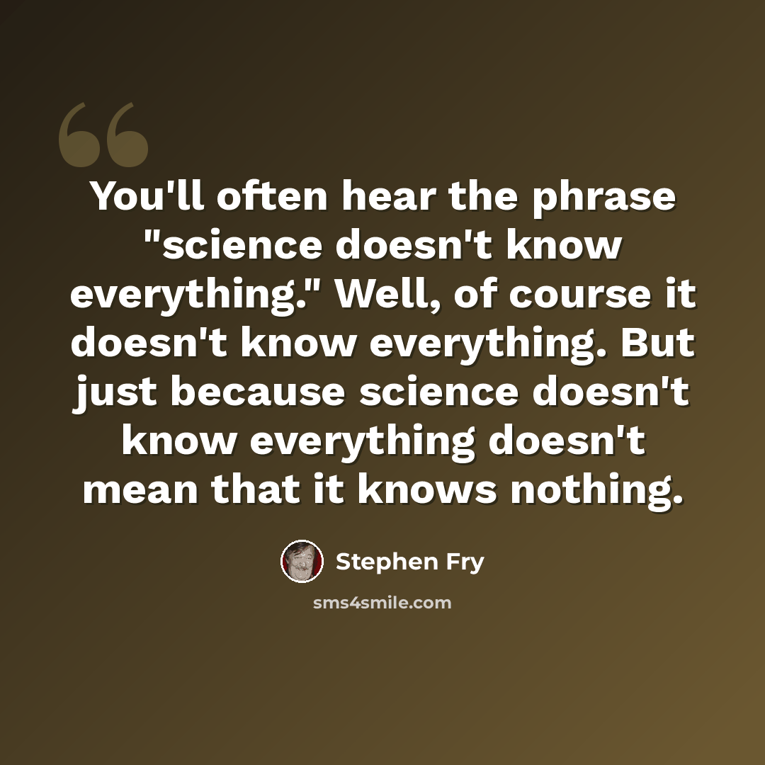 “You'll often hear the phrase "science doesn't know everything." Well, of course it doesn't know everything. But just because science doesn't know everything doesn't mean that it knows nothing.” quote by Stephen Fry
