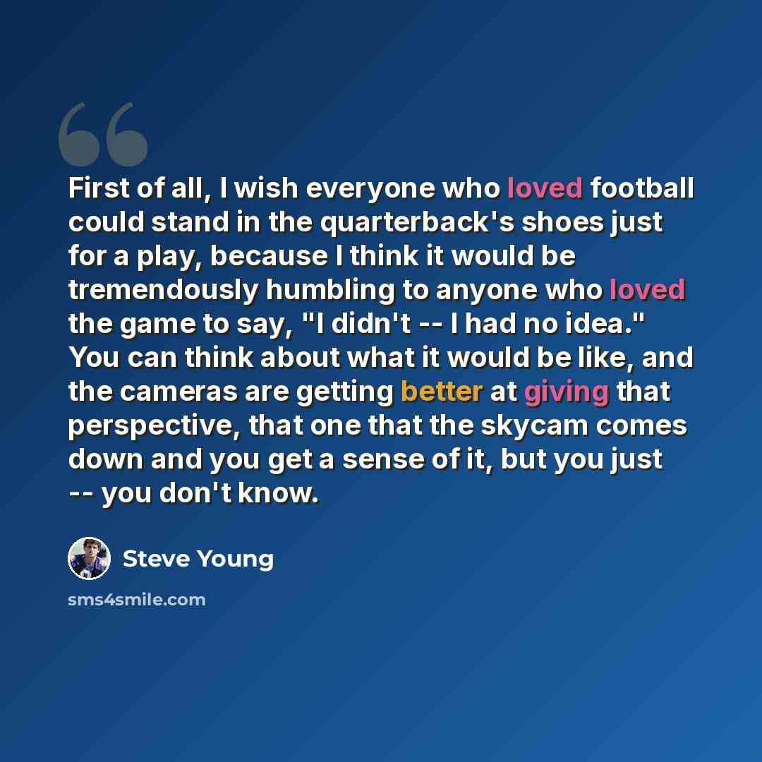 “First of all, I wish everyone who loved football could stand in the quarterback's shoes just for a play, because I think it would be tremendously humbling to anyone who loved the game to say, "I didn't -- I had no idea." You can think about what it would be like, and the cameras are getting better…” quote by Steve Young