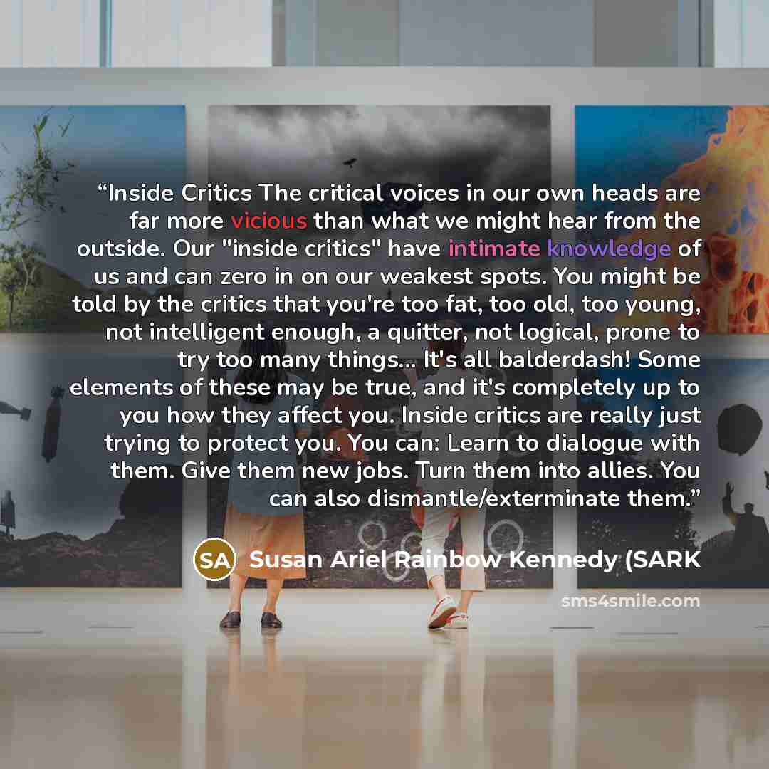 “Inside Critics The critical voices in our own heads are far more vicious than what we might hear from the outside. Our "inside critics" have intimate knowledge of us and can zero in on our weakest spots. You might be told by the critics that you're too fat, too old, too young, not intelligent…” quote by Susan Ariel Rainbow Kennedy (SARK