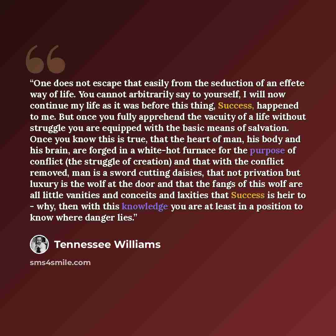 “One does not escape that easily from the seduction of an effete way of life. You cannot arbitrarily say to yourself, I will now continue my life as it was before this thing, Success, happened to me. But once you fully apprehend the vacuity of a life without struggle you are equipped with the basic…” quote by Tennessee Williams