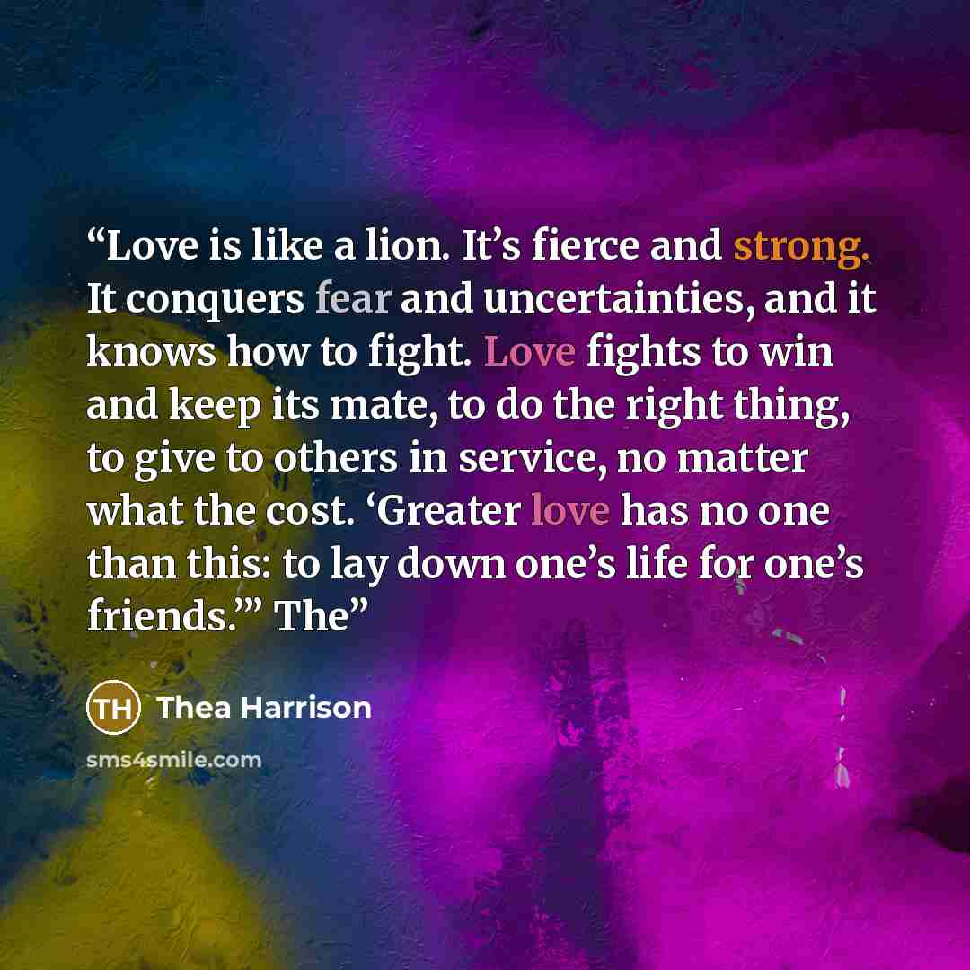 “Love is like a lion. It’s fierce and strong. It conquers fear and uncertainties, and it knows how to fight. Love fights to win and keep its mate, to do the right thing, to give to others in service, no matter what the cost. ‘Greater love has no one than this: to lay down one’s life for one’s…” quote by Thea Harrison