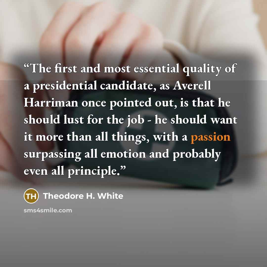 “The first and most essential quality of a presidential candidate, as Averell Harriman once pointed out, is that he should lust for the job - he should want it more than all things, with a passion surpassing all emotion and probably even all principle.” quote by Theodore H. White