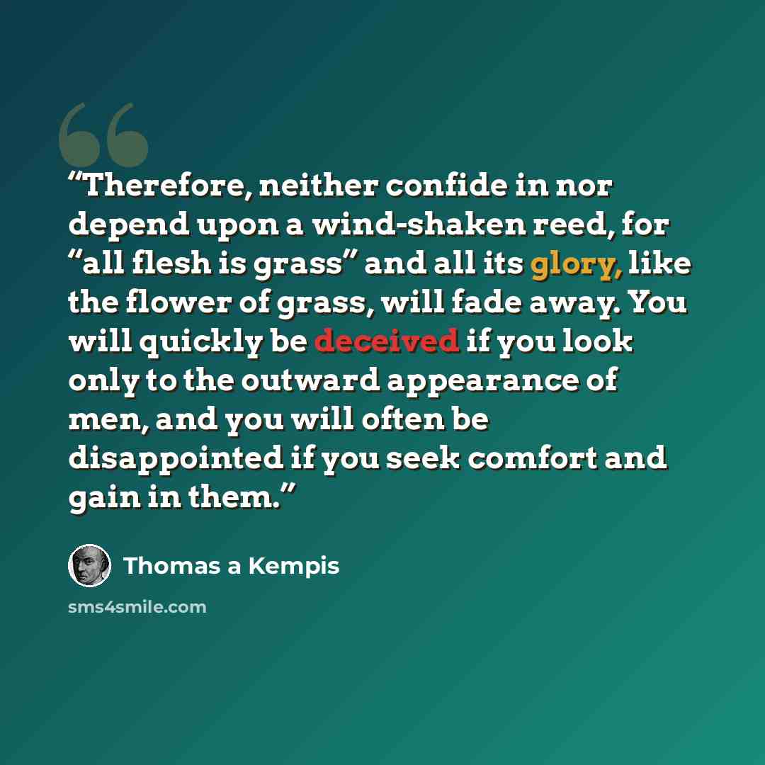 “Therefore, neither confide in nor depend upon a wind-shaken reed, for “all flesh is grass” and all its glory, like the flower of grass, will fade away. You will quickly be deceived if you look only to the outward appearance of men, and you will often be disappointed if you seek comfort and gain in…” quote by Thomas à Kempis