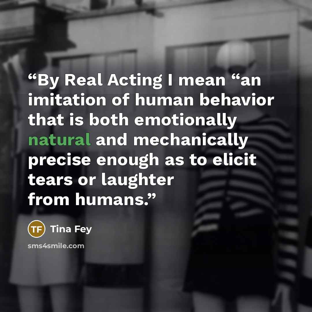 “By Real Acting I mean “an imitation of human behavior that is both emotionally natural and mechanically precise enough as to elicit tears or laughter from humans.” quote by Tina Fey