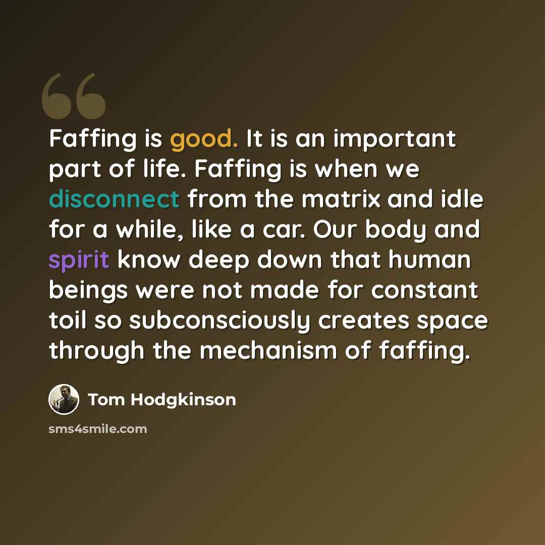 “Faffing is good. It is an important part of life. Faffing is when we disconnect from the matrix and idle for a while, like a car. Our body and spirit know deep down that human beings were not made for constant toil so subconsciously creates space through the mechanism of faffing.” quote by Tom Hodgkinson