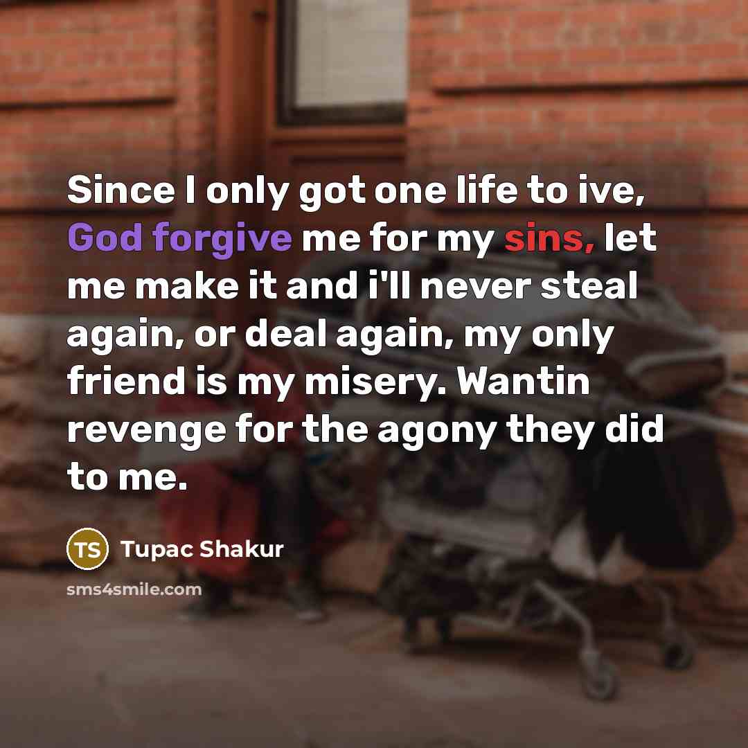“Since I only got one life to ive, God forgive me for my sins, let me make it and i'll never steal again, or deal again, my only friend is my misery. Wantin revenge for the agony they did to me.” quote by Tupac Shakur