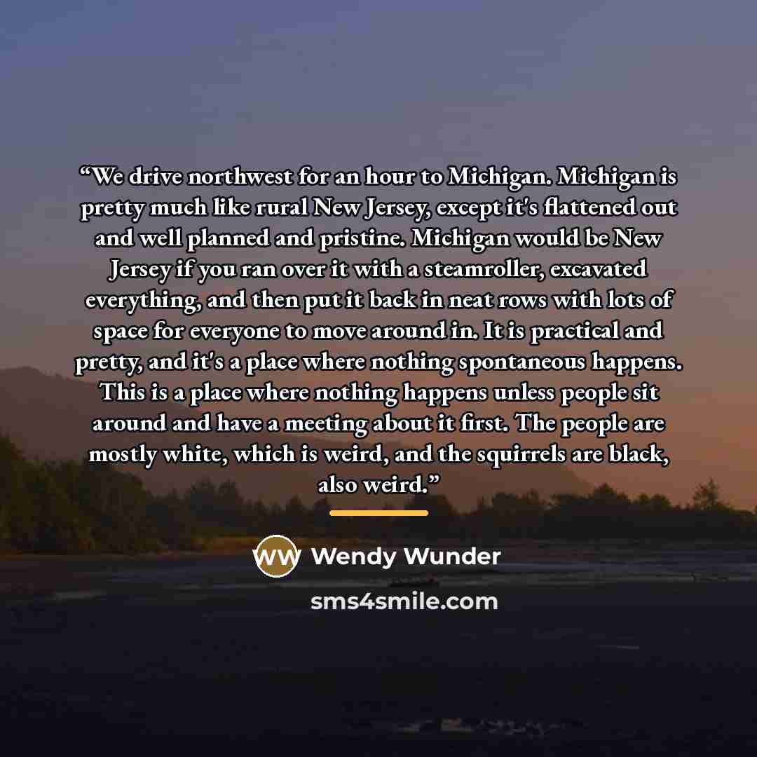 “We drive northwest for an hour to Michigan. Michigan is pretty much like rural New Jersey, except it's flattened out and well planned and pristine. Michigan would be New Jersey if you ran over it with a steamroller, excavated everything, and then put it back in neat rows with lots of space for…” quote by Wendy Wunder