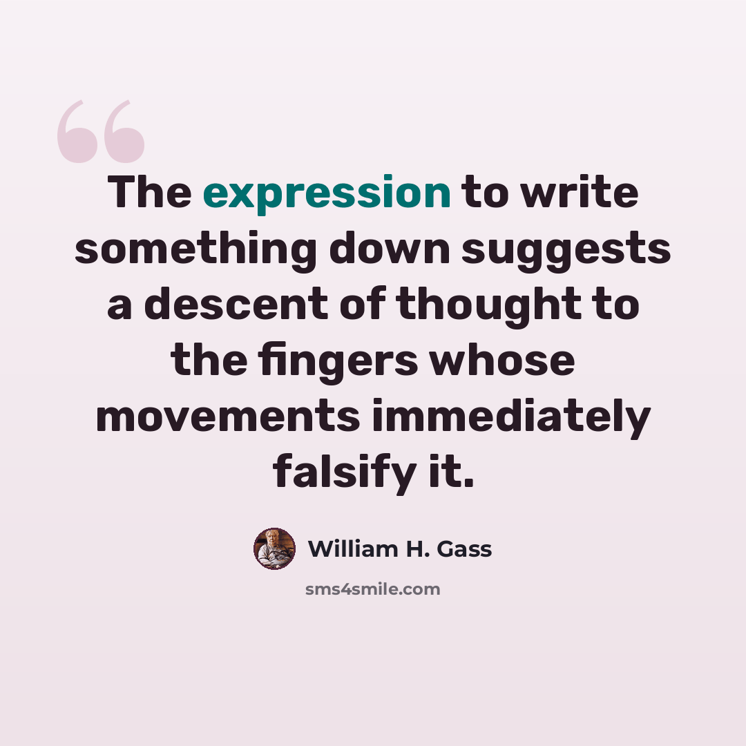 “The expression to write something down suggests a descent of thought to the fingers whose movements immediately falsify it.” quote by William H. Gass