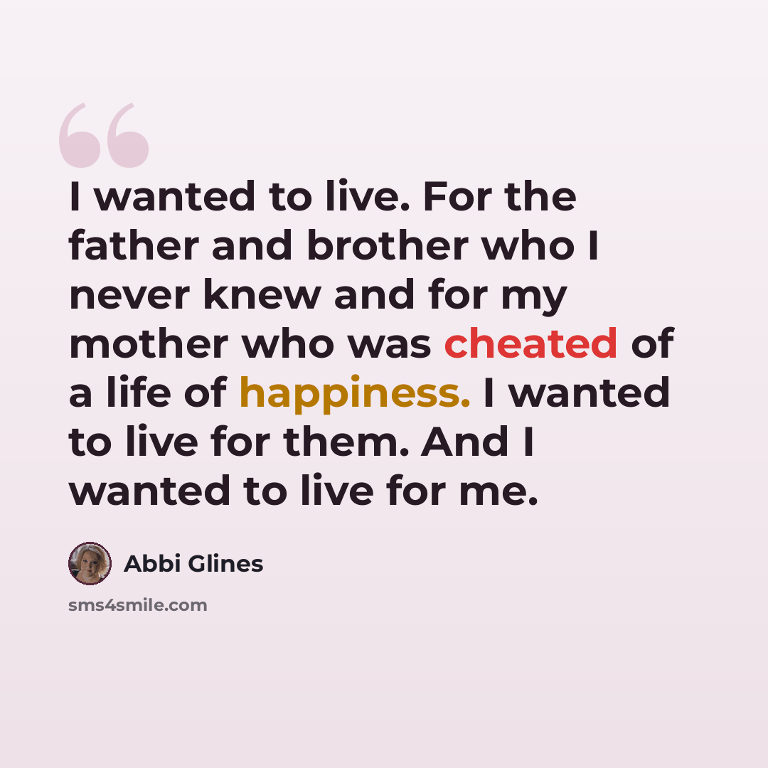 “I wanted to live. For the father and brother who I never knew and for my mother who was cheated of a life of happiness. I wanted to live for them. And I wanted to live for me.” quote by Abbi Glines