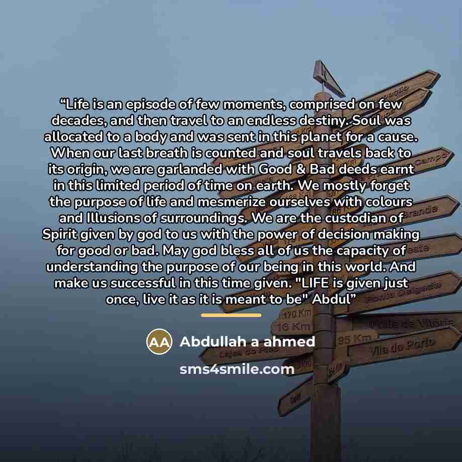 “Life is an episode of few moments, comprised on few decades, and then travel to an endless destiny. Soul was allocated to a body and was sent in this planet for a cause. When our last breath is counted and soul travels back to its origin, we are garlanded with Good & Bad deeds earnt in this…” quote by Abdullah a ahmed
