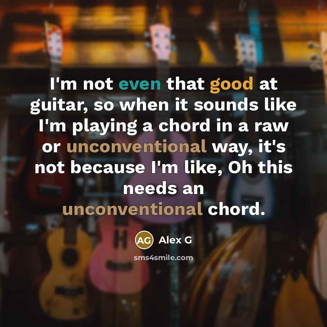 “I'm not even that good at guitar, so when it sounds like I'm playing a chord in a raw or unconventional way, it's not because I'm like, Oh this needs an unconventional chord.” quote by Alex G