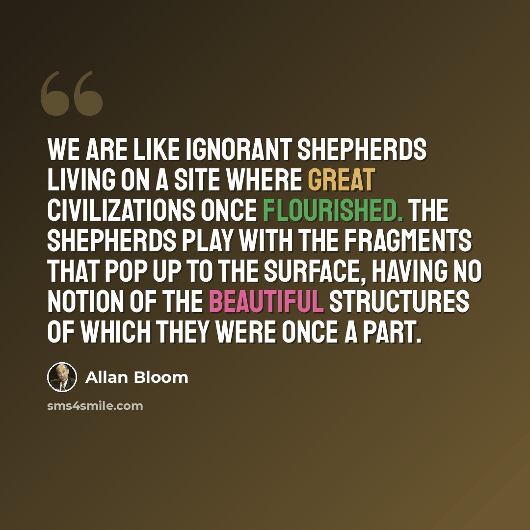 “We are like ignorant shepherds living on a site where great civilizations once flourished. The shepherds play with the fragments that pop up to the surface, having no notion of the beautiful structures of which they were once a part.” quote by Allan Bloom