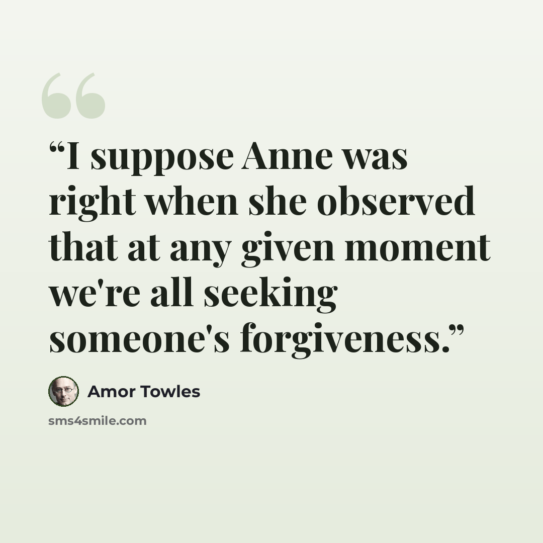 “I suppose Anne was right when she observed that at any given moment we're all seeking someone's forgiveness.” quote by Amor Towles